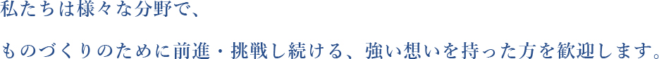 私たちは様々な分野で、ものづくりのために前進・挑戦し続ける強い想いを持った方を歓迎します。